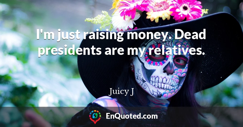 I'm just raising money. Dead presidents are my relatives.