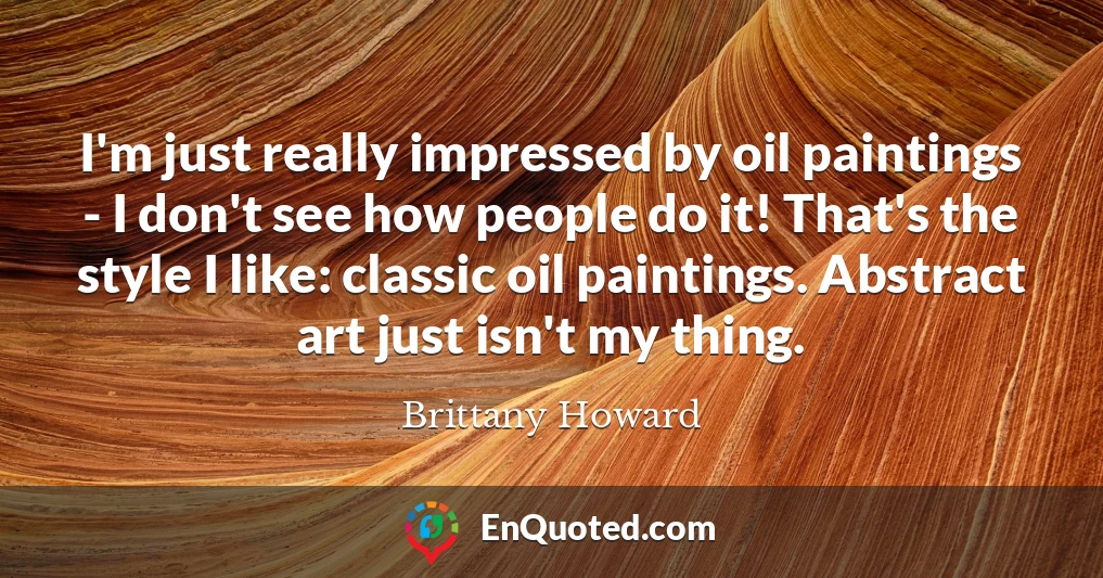 I'm just really impressed by oil paintings - I don't see how people do it! That's the style I like: classic oil paintings. Abstract art just isn't my thing.