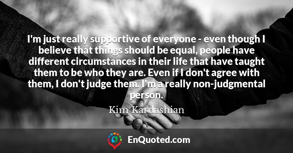 I'm just really supportive of everyone - even though I believe that things should be equal, people have different circumstances in their life that have taught them to be who they are. Even if I don't agree with them, I don't judge them. I'm a really non-judgmental person.