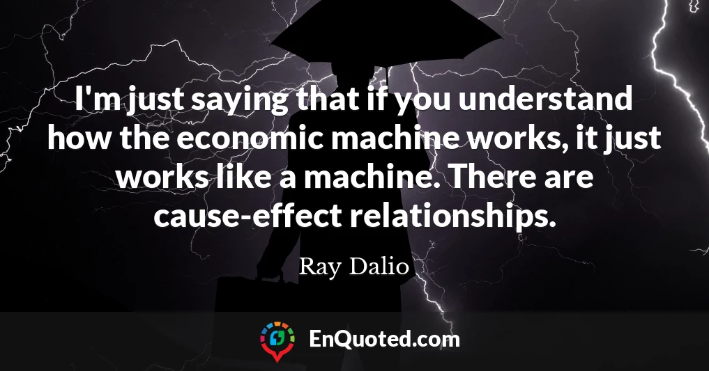 I'm just saying that if you understand how the economic machine works, it just works like a machine. There are cause-effect relationships.