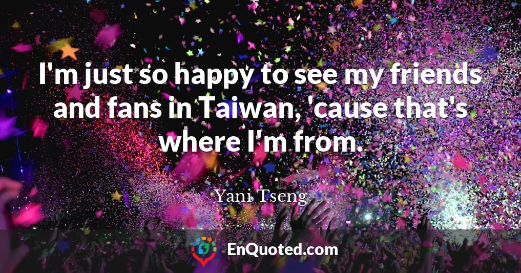 I'm just so happy to see my friends and fans in Taiwan, 'cause that's where I'm from.