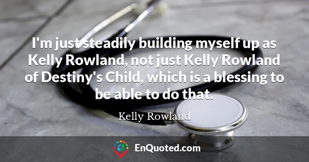 I'm just steadily building myself up as Kelly Rowland, not just Kelly Rowland of Destiny's Child, which is a blessing to be able to do that.