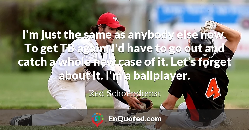I'm just the same as anybody else now. To get TB again, I'd have to go out and catch a whole new case of it. Let's forget about it. I'm a ballplayer.