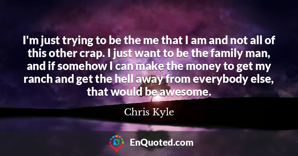 I'm just trying to be the me that I am and not all of this other crap. I just want to be the family man, and if somehow I can make the money to get my ranch and get the hell away from everybody else, that would be awesome.