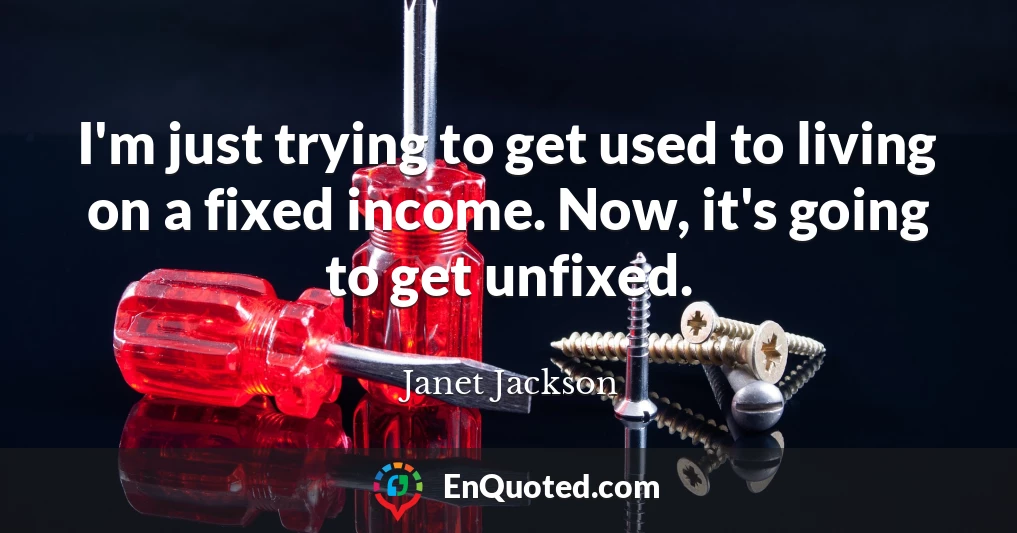 I'm just trying to get used to living on a fixed income. Now, it's going to get unfixed.