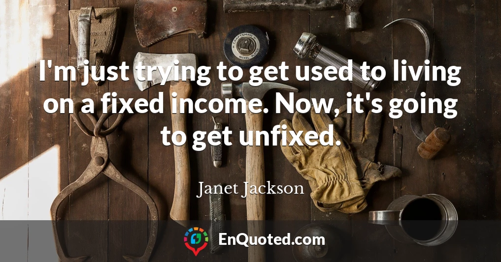 I'm just trying to get used to living on a fixed income. Now, it's going to get unfixed.