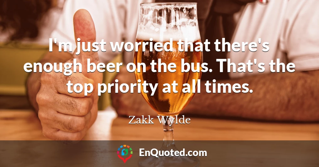 I'm just worried that there's enough beer on the bus. That's the top priority at all times.