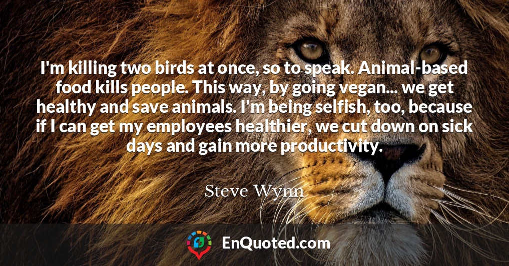 I'm killing two birds at once, so to speak. Animal-based food kills people. This way, by going vegan... we get healthy and save animals. I'm being selfish, too, because if I can get my employees healthier, we cut down on sick days and gain more productivity.