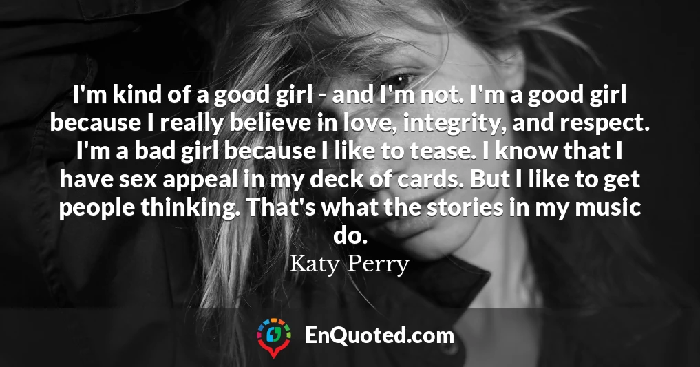 I'm kind of a good girl - and I'm not. I'm a good girl because I really believe in love, integrity, and respect. I'm a bad girl because I like to tease. I know that I have sex appeal in my deck of cards. But I like to get people thinking. That's what the stories in my music do.