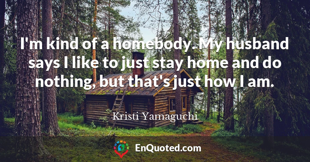 I'm kind of a homebody. My husband says I like to just stay home and do nothing, but that's just how I am.