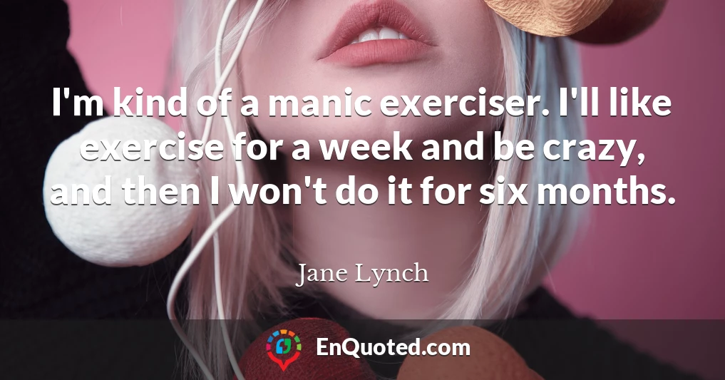 I'm kind of a manic exerciser. I'll like exercise for a week and be crazy, and then I won't do it for six months.