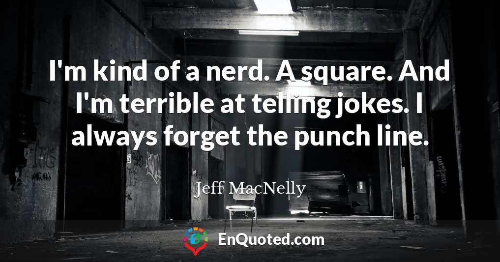 I'm kind of a nerd. A square. And I'm terrible at telling jokes. I always forget the punch line.