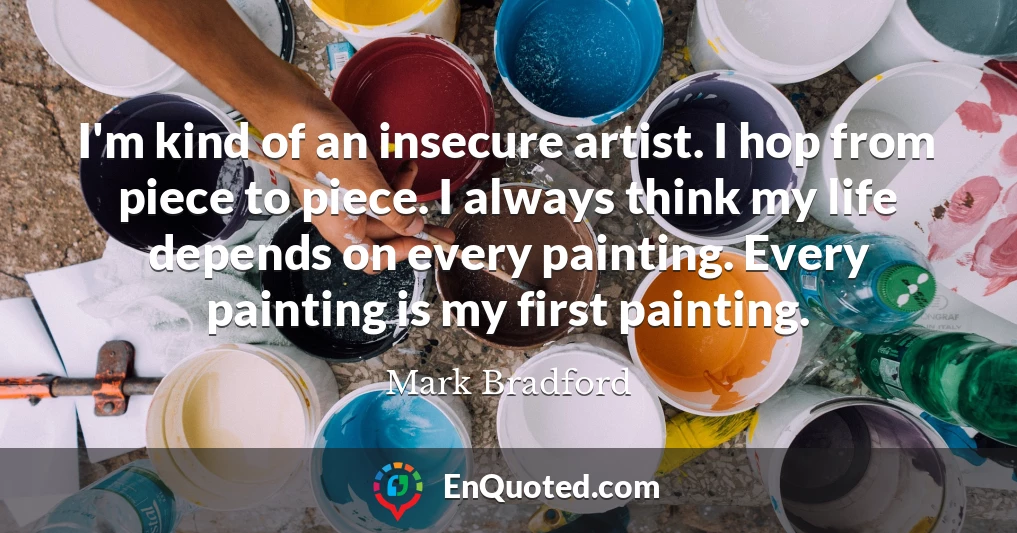 I'm kind of an insecure artist. I hop from piece to piece. I always think my life depends on every painting. Every painting is my first painting.