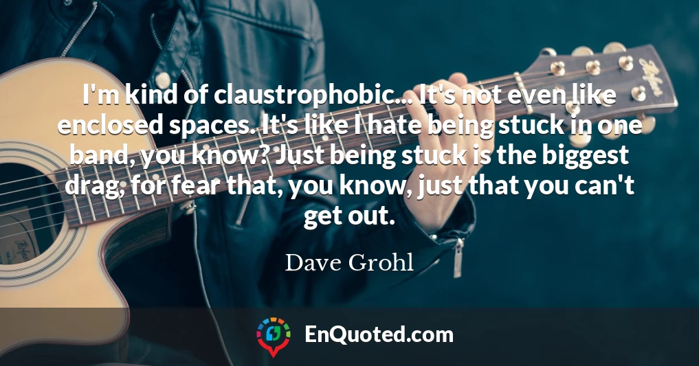 I'm kind of claustrophobic... It's not even like enclosed spaces. It's like I hate being stuck in one band, you know? Just being stuck is the biggest drag, for fear that, you know, just that you can't get out.
