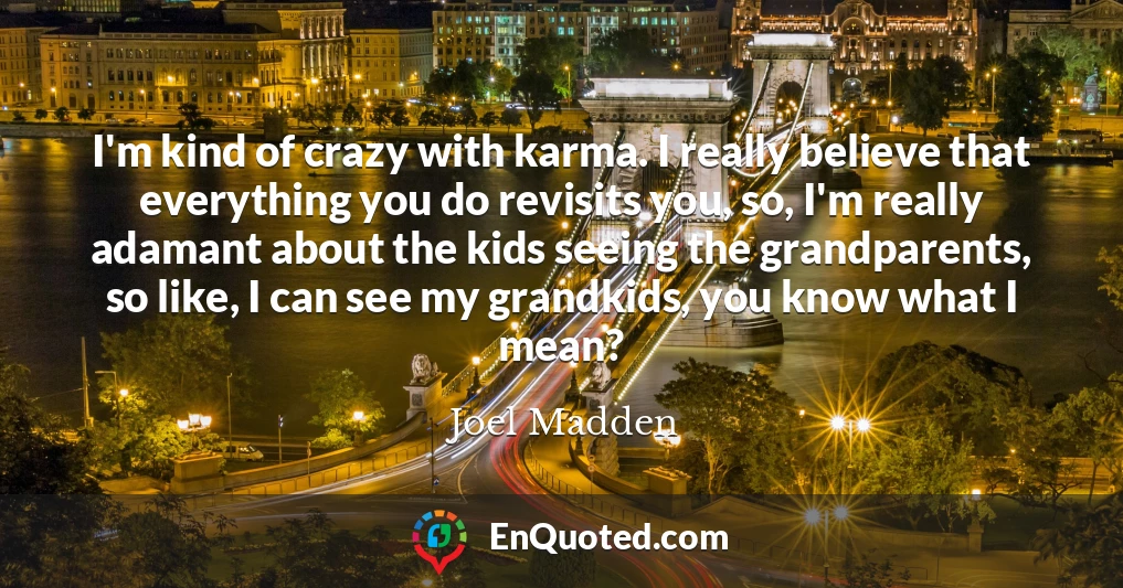 I'm kind of crazy with karma. I really believe that everything you do revisits you, so, I'm really adamant about the kids seeing the grandparents, so like, I can see my grandkids, you know what I mean?