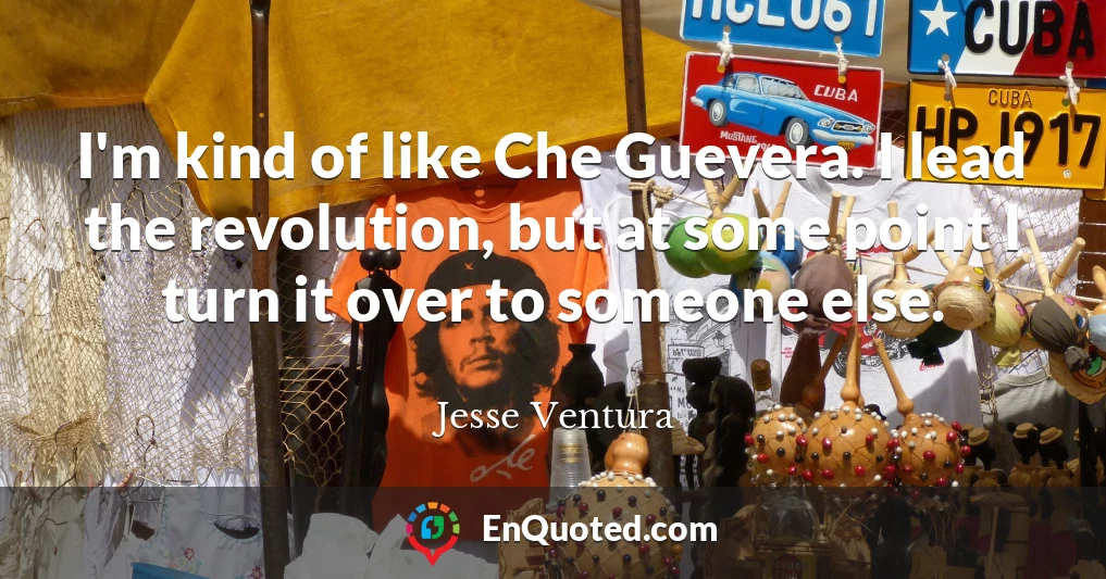 I'm kind of like Che Guevera. I lead the revolution, but at some point I turn it over to someone else.