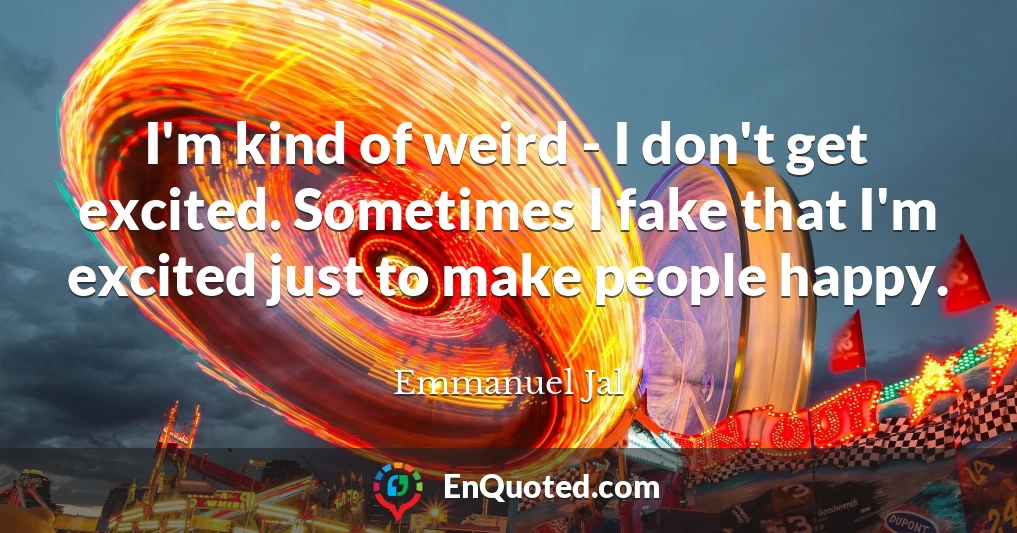 I'm kind of weird - I don't get excited. Sometimes I fake that I'm excited just to make people happy.