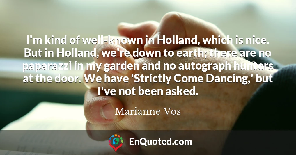 I'm kind of well-known in Holland, which is nice. But in Holland, we're down to earth; there are no paparazzi in my garden and no autograph hunters at the door. We have 'Strictly Come Dancing,' but I've not been asked.