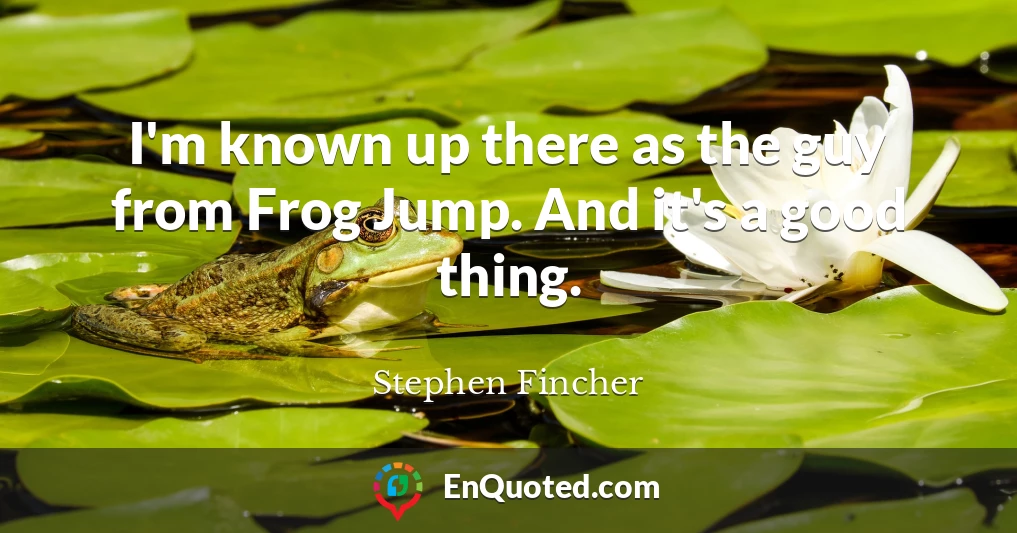 I'm known up there as the guy from Frog Jump. And it's a good thing.