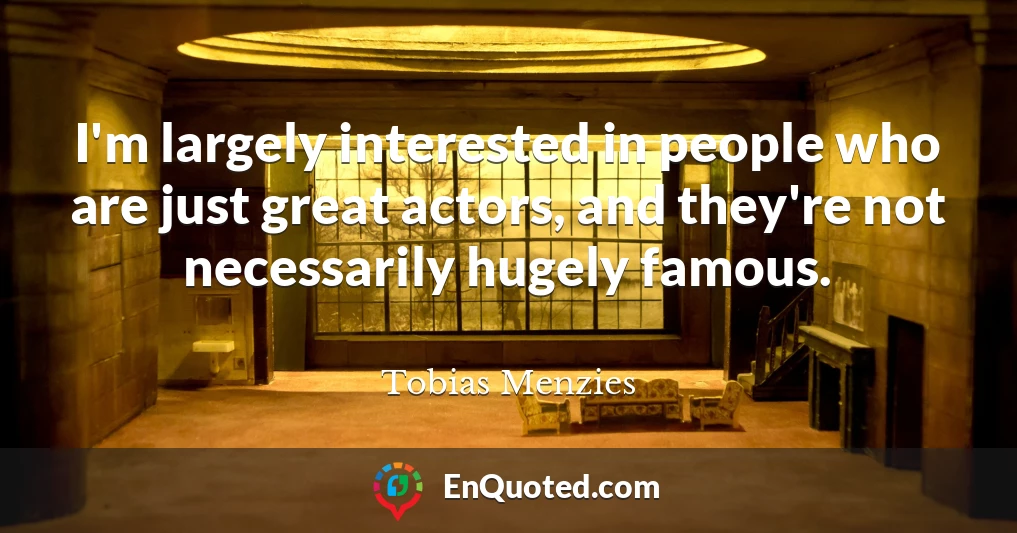 I'm largely interested in people who are just great actors, and they're not necessarily hugely famous.