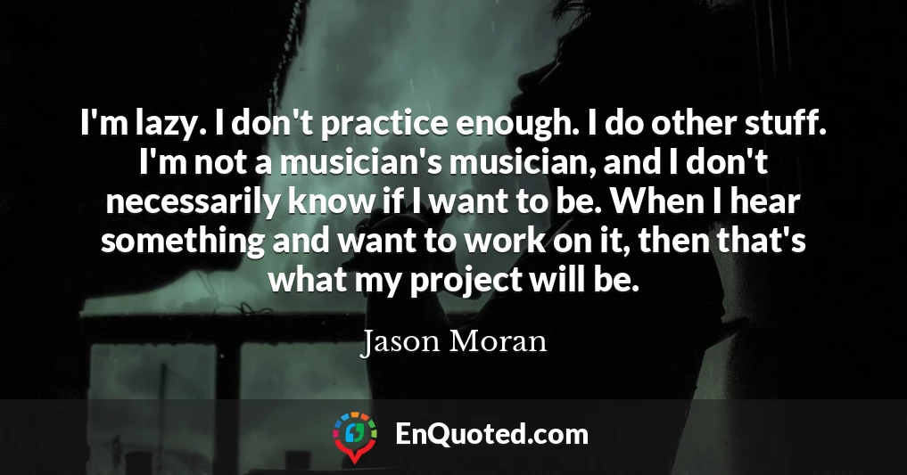 I'm lazy. I don't practice enough. I do other stuff. I'm not a musician's musician, and I don't necessarily know if I want to be. When I hear something and want to work on it, then that's what my project will be.