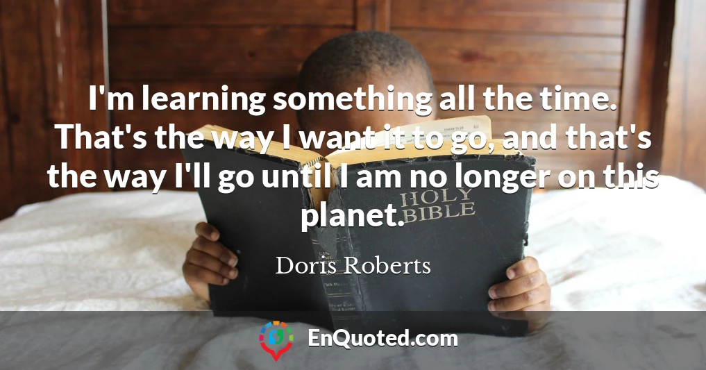 I'm learning something all the time. That's the way I want it to go, and that's the way I'll go until I am no longer on this planet.