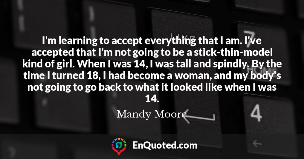 I'm learning to accept everything that I am. I've accepted that I'm not going to be a stick-thin-model kind of girl. When I was 14, I was tall and spindly. By the time I turned 18, I had become a woman, and my body's not going to go back to what it looked like when I was 14.