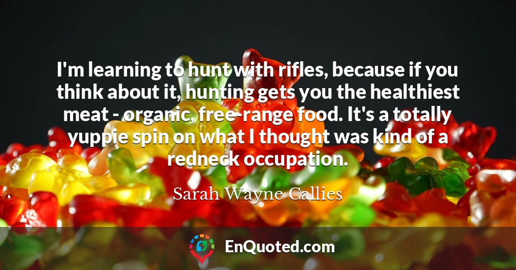 I'm learning to hunt with rifles, because if you think about it, hunting gets you the healthiest meat - organic, free-range food. It's a totally yuppie spin on what I thought was kind of a redneck occupation.