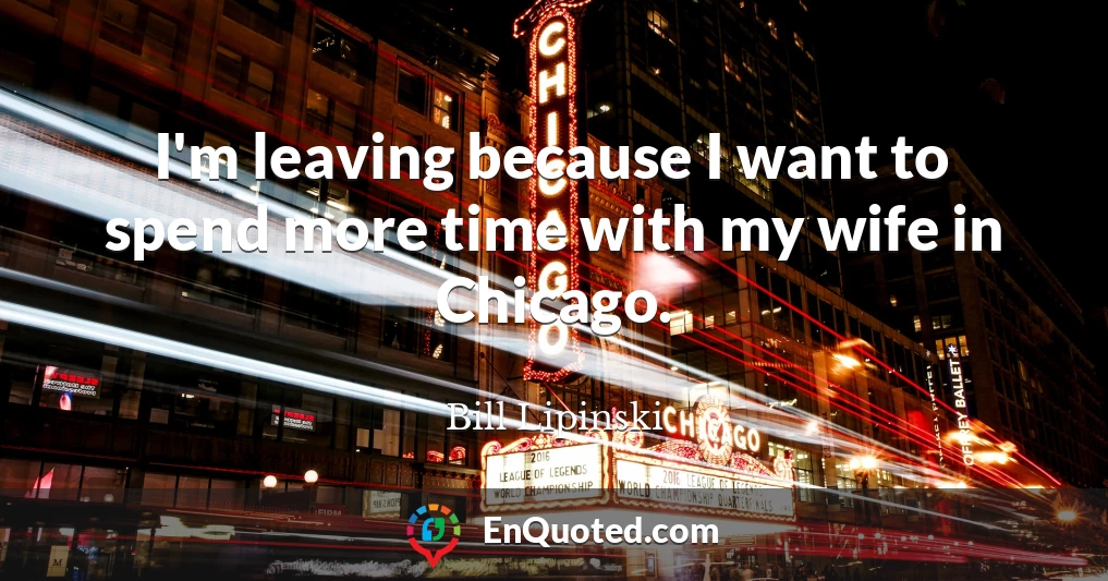 I'm leaving because I want to spend more time with my wife in Chicago.