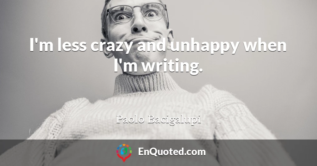 I'm less crazy and unhappy when I'm writing.
