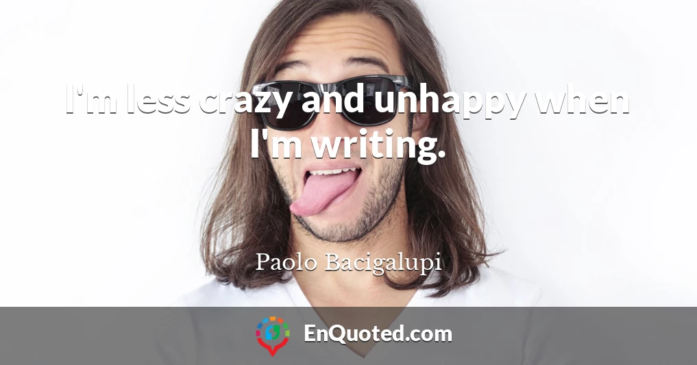 I'm less crazy and unhappy when I'm writing.