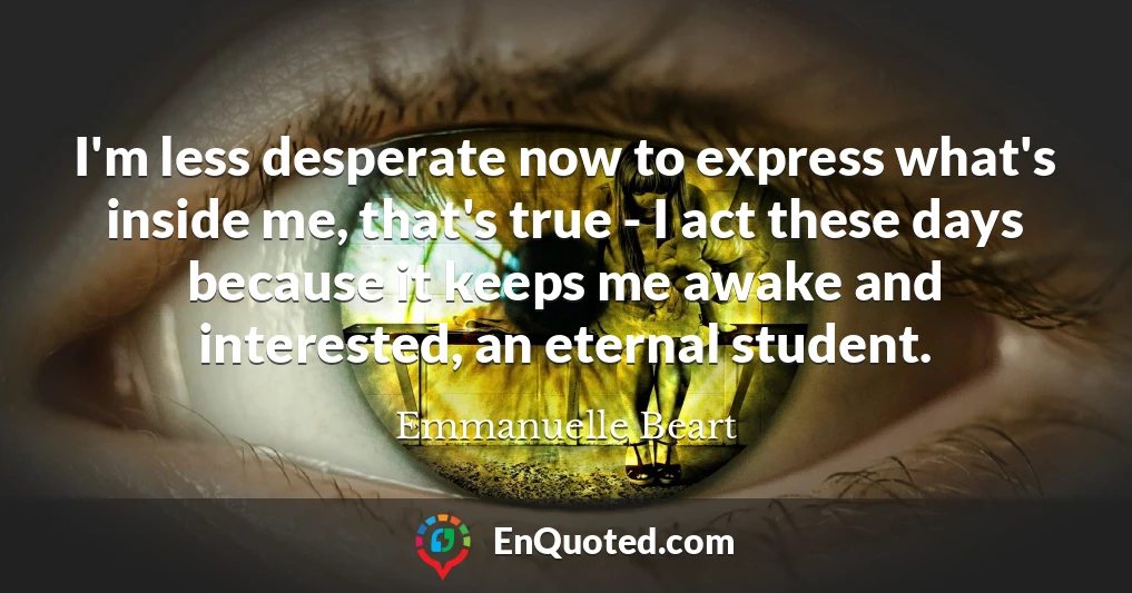 I'm less desperate now to express what's inside me, that's true - I act these days because it keeps me awake and interested, an eternal student.