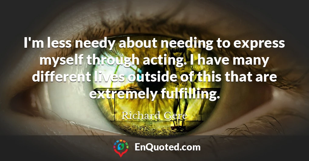 I'm less needy about needing to express myself through acting. I have many different lives outside of this that are extremely fulfilling.