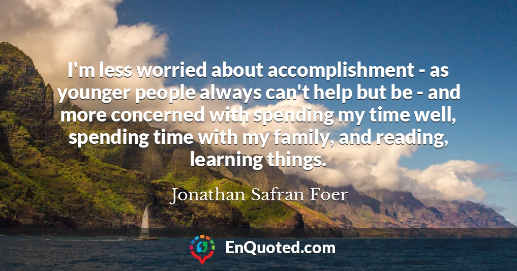 I'm less worried about accomplishment - as younger people always can't help but be - and more concerned with spending my time well, spending time with my family, and reading, learning things.