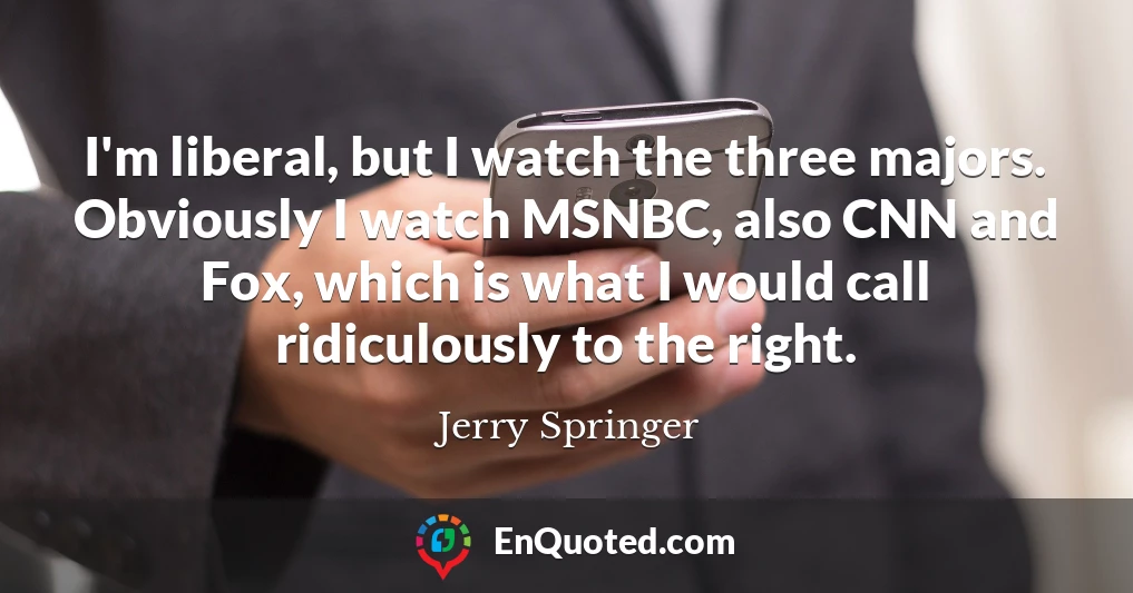 I'm liberal, but I watch the three majors. Obviously I watch MSNBC, also CNN and Fox, which is what I would call ridiculously to the right.