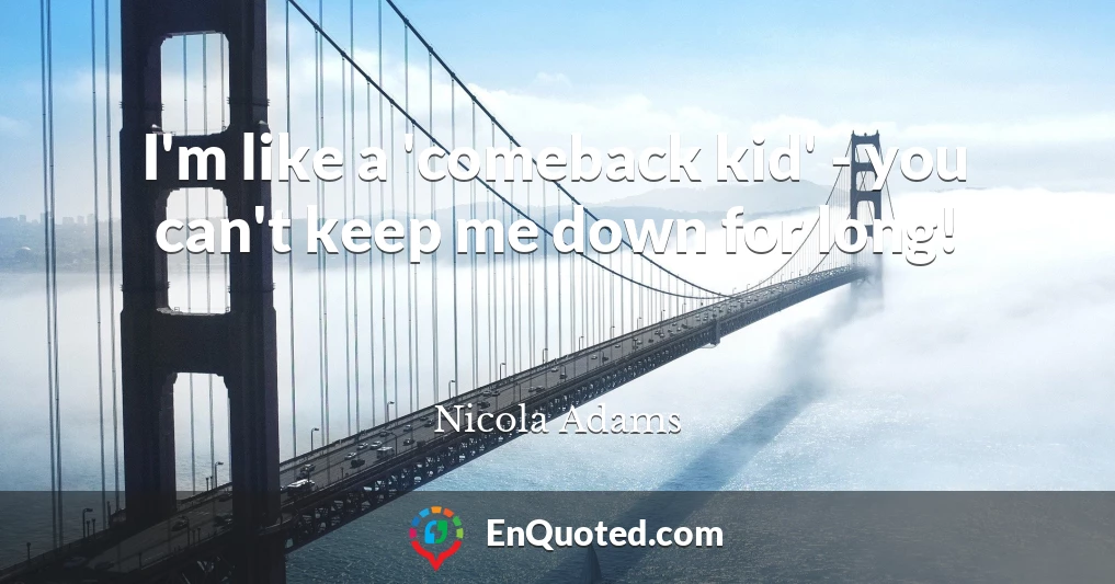 I'm like a 'comeback kid' - you can't keep me down for long!