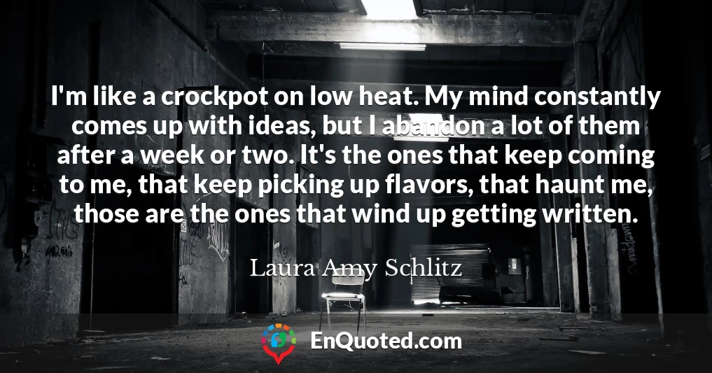I'm like a crockpot on low heat. My mind constantly comes up with ideas, but I abandon a lot of them after a week or two. It's the ones that keep coming to me, that keep picking up flavors, that haunt me, those are the ones that wind up getting written.