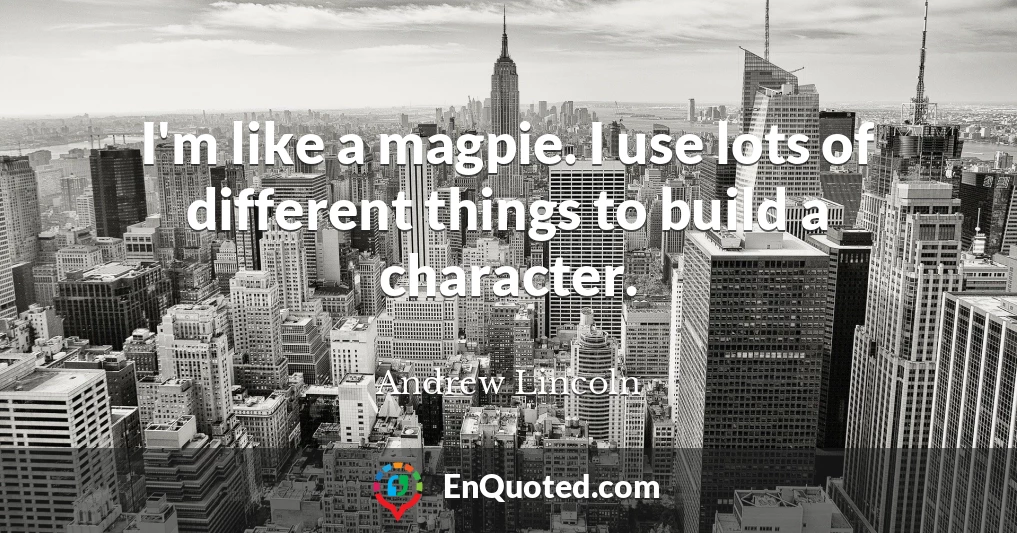 I'm like a magpie. I use lots of different things to build a character.