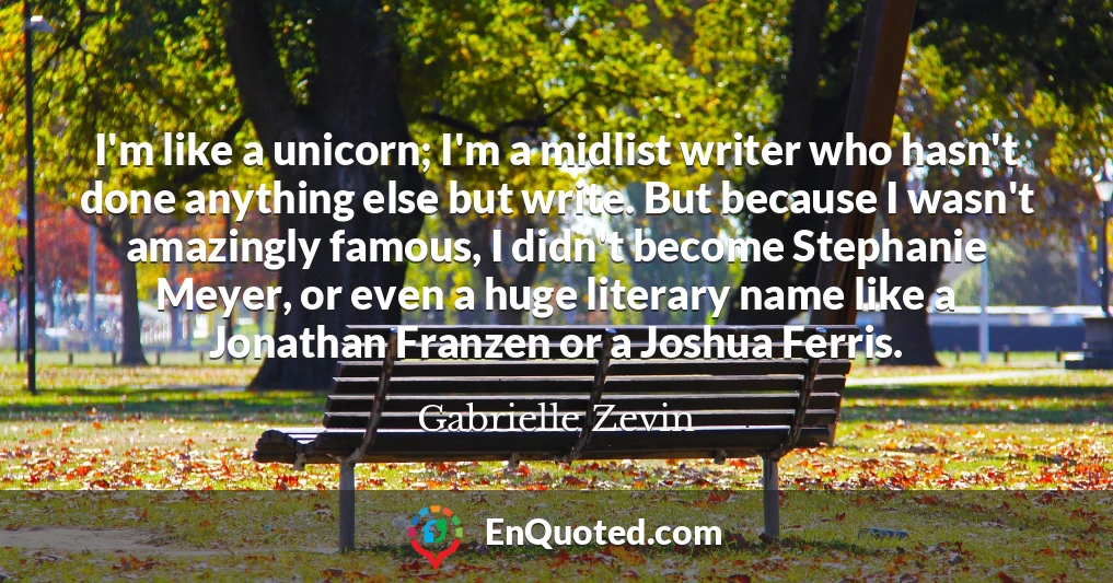 I'm like a unicorn; I'm a midlist writer who hasn't done anything else but write. But because I wasn't amazingly famous, I didn't become Stephanie Meyer, or even a huge literary name like a Jonathan Franzen or a Joshua Ferris.