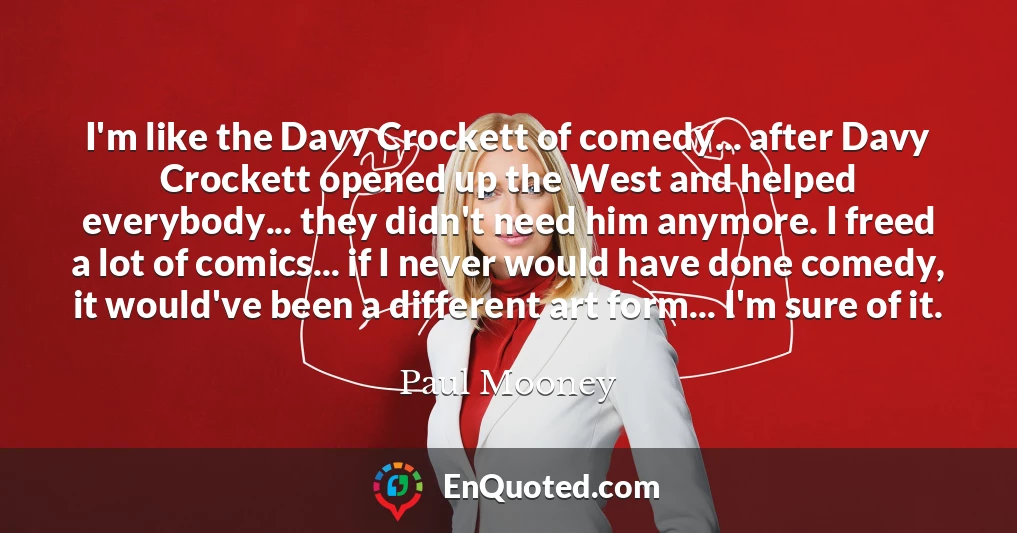 I'm like the Davy Crockett of comedy... after Davy Crockett opened up the West and helped everybody... they didn't need him anymore. I freed a lot of comics... if I never would have done comedy, it would've been a different art form... I'm sure of it.
