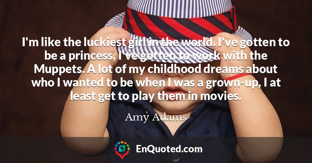 I'm like the luckiest girl in the world. I've gotten to be a princess, I've gotten to work with the Muppets. A lot of my childhood dreams about who I wanted to be when I was a grown-up, I at least get to play them in movies.