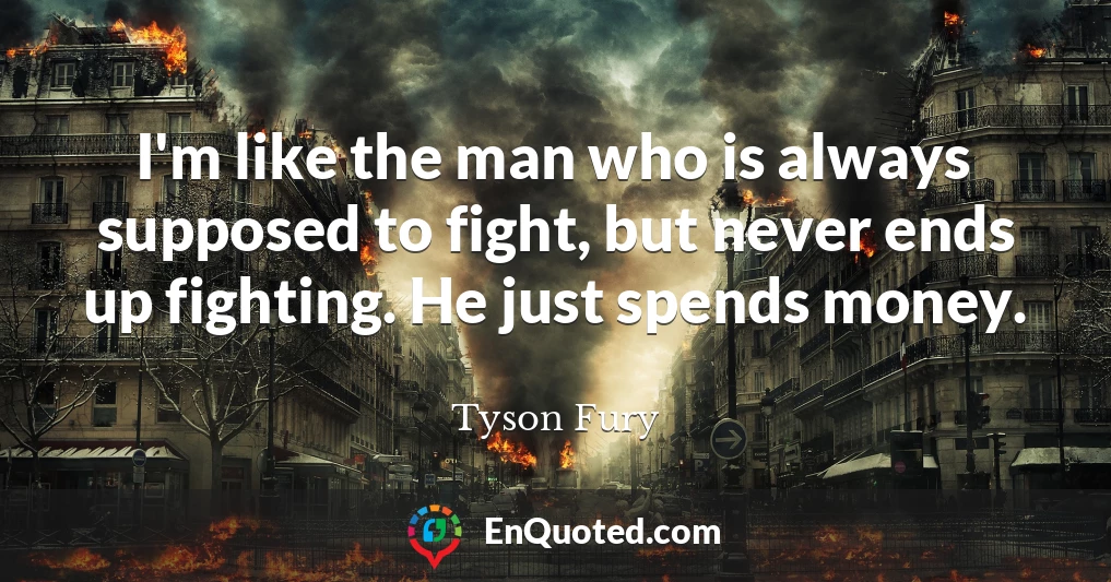 I'm like the man who is always supposed to fight, but never ends up fighting. He just spends money.