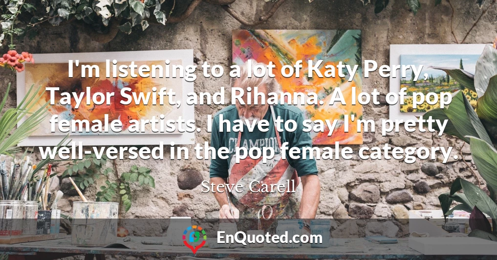 I'm listening to a lot of Katy Perry, Taylor Swift, and Rihanna. A lot of pop female artists. I have to say I'm pretty well-versed in the pop female category.