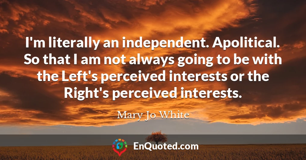 I'm literally an independent. Apolitical. So that I am not always going to be with the Left's perceived interests or the Right's perceived interests.