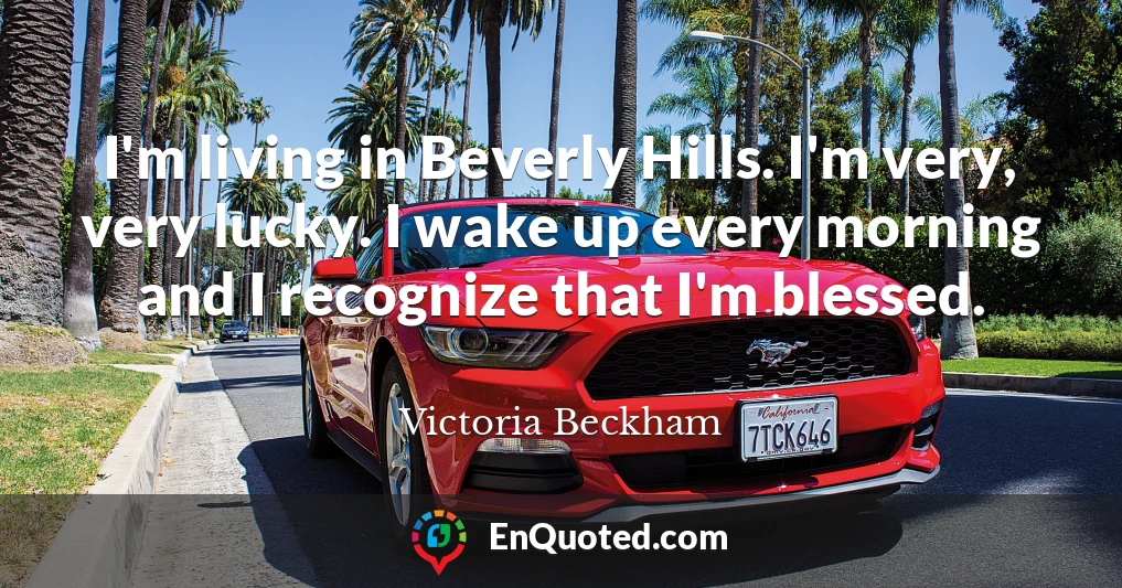I'm living in Beverly Hills. I'm very, very lucky. I wake up every morning and I recognize that I'm blessed.