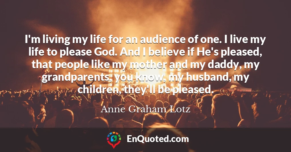 I'm living my life for an audience of one. I live my life to please God. And I believe if He's pleased, that people like my mother and my daddy, my grandparents, you know, my husband, my children, they'll be pleased.