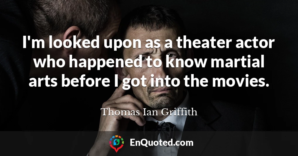 I'm looked upon as a theater actor who happened to know martial arts before I got into the movies.