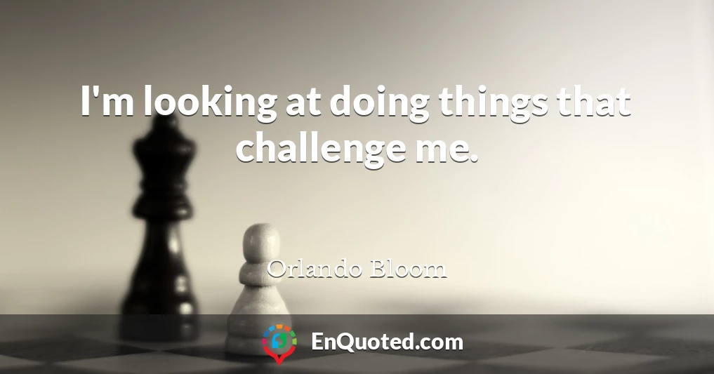 I'm looking at doing things that challenge me.