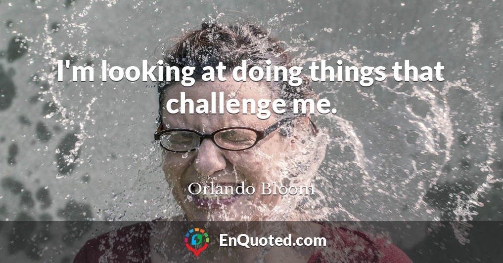 I'm looking at doing things that challenge me.