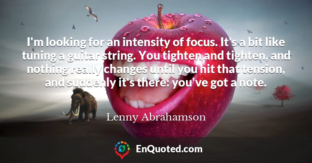 I'm looking for an intensity of focus. It's a bit like tuning a guitar string. You tighten and tighten, and nothing really changes until you hit that tension, and suddenly it's there: you've got a note.